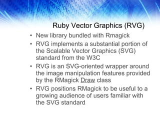 Ruby Vector Graphics (RVG) New library bundled with Rmagick RVG implements a substantial portion of the Scalable Vector Graphics (SVG) standard from the W3C RVG is an SVG-oriented wrapper around the image manipulation features provided by the RMagick  Draw  class RVG positions RMagick to be useful to a growing audience of users familiar with the SVG standard 