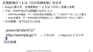 正規表現の ^ $ は「行の先頭末尾」を示す
• Rubyに限らず、正規表現の ^ と $ は「行の」先頭と末尾
• でも、PHPやPerlでは問題になりにくい
– PHPやPerlの場合、データ内の改行を無視して「一行のデータ」として扱う
– Rubyの場合、データ内の改行が有効化して、複数行のデータとして扱う
• その結果、以下のようになる
javascript:alert(1)/*
http://example.jp/*/ ← こちらが、 /^http:/// にマッチ
Copyright © 2017-2019 Hiroshi Tokumaru 18
行の先頭
 
