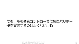 でも、そもそもコントローラに独自バリデー
タを実装するのはよくないよね
Copyright © 2017-2019 Hiroshi Tokumaru 19
 