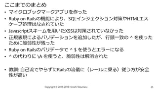 ここまでのまとめ
• マイクロブックマークアプリを作った
• Ruby on Railsの機能により、SQLインジェクション対策やHTMLエス
ケープ処理はなされていた
• Javascriptスキームを用いたXSSは対策されていなかった
• 正規表現によるバリデーションを追加したが、行頭一致の ^ を使った
ために脆弱性が残った
• Ruby on Railsのバリデータで ^ $ を使うとエラーになる
• ^ の代わりに A を使うと、脆弱性は解消された
• 教訓: 自己流でやらずにRailsの流儀に（レールに乗る）従う方が安全
性が高い
Copyright © 2017-2019 Hiroshi Tokumaru 25
 
