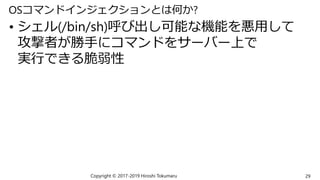 OSコマンドインジェクションとは何か?
• シェル(/bin/sh)呼び出し可能な機能を悪用して
攻撃者が勝手にコマンドをサーバー上で
実行できる脆弱性
Copyright © 2017-2019 Hiroshi Tokumaru 29
 
