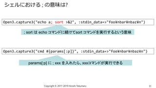 シェルにおける ; の意味は?
Copyright © 2017-2019 Hiroshi Tokumaru 31
Open3.capture3("echo a; sort >&2", :stdin_data=>"foo¥nbar¥nbaz¥n")
; sort は echo コマンドに続けてsort コマンドを実行するという意味
Open3.capture3("cmd #{params[:p]}", :stdin_data=>"foo¥nbar¥nbaz¥n")
params[:p] に ; xxx を入れたら、xxxコマンドが実行できる
 