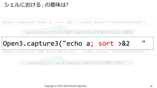 シェルにおける ; の意味は?
Copyright © 2017-2019 Hiroshi Tokumaru 32
Open3.capture3("echo a; sort >&2", :stdin_data=>"foo¥nbar¥nbaz¥n")
; sort は echo コマンドに続けてsort コマンドを実行するという意味
Open3.capture3("cmd #{params[:p]}", :stdin_data=>"foo¥nbar¥nbaz¥n")
params[:p] に ; xxx を入れたら、xxxコマンドが実行できる
Open3.capture3("echo a; sort >&2 "
 