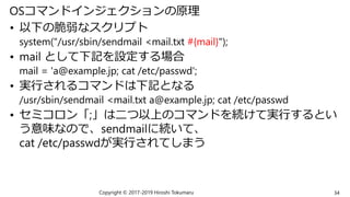 OSコマンドインジェクションの原理
• 以下の脆弱なスクリプト
system("/usr/sbin/sendmail <mail.txt #{mail}");
• mail として下記を設定する場合
mail = 'a@example.jp; cat /etc/passwd';
• 実行されるコマンドは下記となる
/usr/sbin/sendmail <mail.txt a@example.jp; cat /etc/passwd
• セミコロン「;」は二つ以上のコマンドを続けて実行するとい
う意味なので、sendmailに続いて、
cat /etc/passwdが実行されてしまう
Copyright © 2017-2019 Hiroshi Tokumaru 34
 
