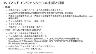 OSコマンドインジェクションの影響と対策
• 影響
– 任意のコマンドが実行されてしまうので影響は非常に大きい
– wgetコマンド等を利用して攻撃スクリプトを外部からダウロードされる
– 外部からは攻撃できないが、内部からは攻撃できる脆弱性による権限昇格(Local Exploit) → root
権限の奪取
– ファイルの更新（改ざん）、削除、作成
– システムの停止
– 外部のサーバーに対する攻撃（踏み台）
• 対策：以下のいずれかを実施する
– 外部コマンドを起動する実装を避ける
– シェルの呼び出し機能のある関数を避ける
Open3.capture3(‘command’, parameter, …) # コマンドとパラメータを分離する
Kernel#open() や File.read() （Ruby 2.6未満）はパイプ記号でコマンドを起動できる
例: File.read("|cat /etc/passwd")
– 外部からのパラメータをコマンドラインに渡さない
例: sendmailコマンドの –t オプション
35Copyright © 2017-2019 Hiroshi Tokumaru
 