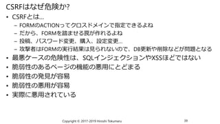 CSRFはなぜ危険か?
• CSRFとは…
– FORMのACTIONってクロスドメインで指定できるよね
– だから、FORMを踏ませる罠が作れるよね
– 投稿、パスワード変更、購入、設定変更…
– 攻撃者はFORMの実行結果は見られないので、DB更新や削除などが問題となる
• 最悪ケースの危険性は、SQLインジェクションやXSSほどではない
• 脆弱性のあるページの機能の悪用にとどまる
• 脆弱性の発見が容易
• 脆弱性の悪用が容易
• 実際に悪用されている
Copyright © 2017-2019 Hiroshi Tokumaru 39
 