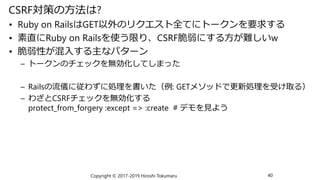 CSRF対策の方法は?
• Ruby on RailsはGET以外のリクエスト全てにトークンを要求する
• 素直にRuby on Railsを使う限り、CSRF脆弱にする方が難しいw
• 脆弱性が混入する主なパターン
– トークンのチェックを無効化してしまった
– Railsの流儀に従わずに処理を書いた（例: GETメソッドで更新処理を受け取る）
– わざとCSRFチェックを無効化する
protect_from_forgery :except => :create # デモを見よう
Copyright © 2017-2019 Hiroshi Tokumaru 40
 