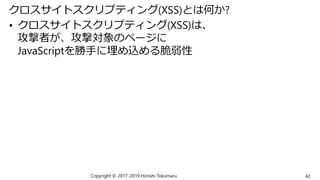 クロスサイトスクリプティング(XSS)とは何か?
• クロスサイトスクリプティング(XSS)は、
攻撃者が、攻撃対象のページに
JavaScriptを勝手に埋め込める脆弱性
Copyright © 2017-2019 Hiroshi Tokumaru 42
 