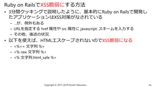 Ruby on RailsでXSS脆弱にする方法
• 3分間クッキングで説明したように、基本的にRuby on Railsで開発し
たアプリケーションはXSS対策がなされている
– …が、例外もある
– URLを指定する href 属性や src 属性に javascript: スキームを入力する
– その他、後述の状況
• 以下を使えば、HTMLエスケープされないのでXSS脆弱になる
– <%== 文字列 %>
– <% raw 文字列 %>
– <% 文字列.html_safe %>
Copyright © 2017-2019 Hiroshi Tokumaru 43
 