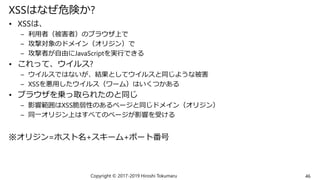 XSSはなぜ危険か?
• XSSは、
– 利用者（被害者）のブラウザ上で
– 攻撃対象のドメイン（オリジン）で
– 攻撃者が自由にJavaScriptを実行できる
• これって、ウイルス?
– ウイルスではないが、結果としてウイルスと同じような被害
– XSSを悪用したウイルス（ワーム）はいくつかある
• ブラウザを乗っ取られたのと同じ
– 影響範囲はXSS脆弱性のあるページと同じドメイン（オリジン）
– 同一オリジン上はすべてのページが影響を受ける
※オリジン=ホスト名+スキーム+ポート番号
Copyright © 2017-2019 Hiroshi Tokumaru 46
 