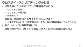 クロスサイトスクリプティングの影響
• 攻撃を受けた人のパソコンが遠隔操作される
– なりすまし投稿
– なりすましの買い物
– 情報漏えい
• 影響は、脆弱性のあるサイト全体に及びます
– 「重要でない」ページに影響があっても、個人情報漏洩なども起こりえる
• 他のサイトには直接影響はない
• 攻撃を受けた人（サイトを閲覧した人）のみに影響は限られる
Copyright © 2017-2019 Hiroshi Tokumaru 47
 