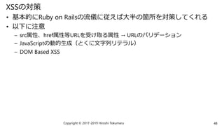 XSSの対策
• 基本的にRuby on Railsの流儀に従えば大半の箇所を対策してくれる
• 以下に注意
– src属性、href属性等URLを受け取る属性 → URLのバリデーション
– JavaScriptの動的生成（とくに文字列リテラル）
– DOM Based XSS
Copyright © 2017-2019 Hiroshi Tokumaru 48
 