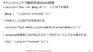 イベントハンドラ動的生成XSSの原理
• onclick="foo('<%= @msg %>')" にて以下を指定
@msg = "');alert('Cracked!')//"
• HTMLとしては以下が生成される
onclick="foo('');alert('Cracked!')//')"
• JavaScript処理系にはHTMLエスケープをデコードしてから渡される
foo('');alert('Cracked!')//')
Copyright © 2017-2019 Hiroshi Tokumaru 50
 