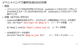 イベントハンドラ動的生成XSSの対策
• 原因
– イベントハンドラ内の文字列リテラルは、JavaSriptとしてのエスケープをして
からHTMLエスケープしなければならないが、JavaScriptとしてのエスケープが
抜けている
• 対策（以下のいずれか）
– JavaScriptの動的生成をせずに、カスタムデータ属性経由にパラメータを渡す
<div id="main" data-msg="<%= @msg %>"> <!-- データ定義 -->
$('#msg').text($('#main').data('msg')); // データ参照
– JSON形式でデータを渡す
onclick="foo(<%= @msg.to_json %>)" <!-- クォートしない -->
Copyright © 2017-2019 Hiroshi Tokumaru 51
 