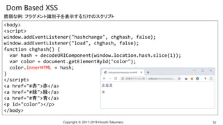 Dom Based XSS
Copyright © 2017-2019 Hiroshi Tokumaru 52
<body>
<script>
window.addEventListener("hashchange", chghash, false);
window.addEventListener("load", chghash, false);
function chghash() {
var hash = decodeURIComponent(window.location.hash.slice(1));
var color = document.getElementById("color");
color.innerHTML = hash;
}
</script>
<a href="#赤">赤</a>
<a href="#緑">緑</a>
<a href="#青">青</a>
<p id="color"></p>
</body>
脆弱な例: フラグメント識別子を表示するだけのスクリプト
 