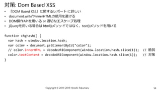 対策: Dom Based XSS
• 『DOM Based XSS』に関するレポート に詳しい
• document.writeやinnerHTMLの使用を避ける
• DOM操作APIを用いる or 適切なエスケープ処理
• jQueryを用いる場合は html()メソッドではなく、text()メソッドを用いる
function chghash() {
var hash = window.location.hash;
var color = document.getElementById("color");
// color.innerHTML = decodeURIComponent(window.location.hash.slice(1)); // 脆弱
color.textContent = decodeURIComponent(window.location.hash.slice(1)); // 対策
}
Copyright © 2017-2019 Hiroshi Tokumaru 54
 