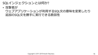 SQLインジェクションとは何か?
• 攻撃者が
ウェブアプリケーションが利用するSQL文の意味を変更したり
追加のSQL文を勝手に実行できる脆弱性
Copyright © 2017-2019 Hiroshi Tokumaru 56
 