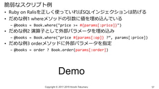 脆弱なスクリプト例
• Ruby on Ralisを正しく使っていればSQLインジェクションは防げる
• だめな例1 whereメソッドの引数に値を埋め込んでいる
– @books = Book.where("price >= #{params[:price]}")
• だめな例2 演算子として外部パラメータを埋め込み
– @books = Book.where("price #{params[:op]} ?“, params[:price])
• だめな例3 orderメソッドに外部パラメータを指定
– @books = order ? Book.order(params[:order])
Copyright © 2017-2019 Hiroshi Tokumaru 57
Demo
 
