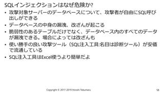 SQLインジェクションはなぜ危険か?
• 攻撃対象サーバーのデータベースについて、攻撃者が自由にSQL呼び
出しができる
• データベースの中身の漏洩、改ざんが起こる
• 脆弱性のあるテーブルだけでなく、データベース内のすべてのデータ
が漏洩できる。場合によっては改ざんも
• 使い勝手の良い攻撃ツール（SQL注入工具:名目は診断ツール）が安価
で流通している
• SQL注入工具はExcel使うより簡単だよ
Copyright © 2017-2019 Hiroshi Tokumaru 58
 