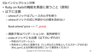 SQLインジェクション対策
• Ruby on Railsの機能を素直に使うこと（原則）
• 以下に注意
– whereメソッドはプレースホルダを使う
– whereメソッドの式に外部からの値を含めない
Book.where("price <= ?", price)
– 演算子等はバリデーションか、配列参照で
– orderメソッドにも注意（以下のいずれか）
• 列名のバリデーション
• 列名をシンボルに変換する（シンボルだと列名としてエスケープされる）
※to_symによる対策の妥当性について意見をください!
Copyright © 2017-2019 Hiroshi Tokumaru 59
 