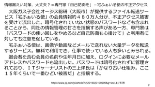 情報漏えい対策、大丈夫？＝専門家「自己防衛を」－宅ふぁいる便の不正アクセス
大阪ガス子会社オージス総研（大阪市）が提供するファイル転送サー
ビス「宅ふぁいる便」の会員情報約４８０万人分が、不正アクセス被害
を受けて流出した。暗号化されていない状態のパスワードなども含まれ
ることから、同社の情報管理の甘さを指摘する声がある一方、専門家は
「パスワードの使い回しをやめるなど自己防衛も心掛けて」と利用者に
対しても注意を促している。
宅ふぁいる便は、画像や動画などメールで送れない大量データを転送
するサービス。無料で利用でき、仕事で使っている人も多いとみられる。
退会者を含む会員の名前や生年月日に加え、ログインに必要なメール
アドレスやパスワードも流出した。パスワードは暗号化されずに管理さ
れており、ＩＴジャーナリストの三上洋氏は「かなり古い仕組み。ここ
１５年くらいで一番ひどい被害だ」と指摘する。
61
https://www.jiji.com/jc/article?k=2019020100206&g=soc より引用
 