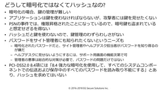 どうして暗号化ではなくてハッシュなの?
• 暗号化の場合、鍵の管理が難しい
• アプリケーションは鍵を使わなければならないが、攻撃者には鍵を見せたくない
• PSNの事件では、権限昇格されたことになっているので、暗号鍵も盗まれている
と想定せざるを得ない
• ハッシュだと鍵を使わないので、鍵管理のわずらわしさがない
• パスワードをサイト管理者にも知られたくないというニーズも
– 暗号化されたパスワードだと、サイト管理者やヘルプデスク担当者がパスワードを知り得るの
が嫌だ
– ヘルプデスクに見せないようにするには、サポート用画面の機能次第で可
– 管理者の悪事は総合的な対策が必要で、パスワードの問題だけではない
• PCI-DSS2.0 8.4項には「8.4 強力な暗号化を使用して、すべてのシステムコンポー
ネントでの伝送および保存中のすべてのパスワードを読み取り不能にする」とあ
り、ハッシュを求めてはいない
© 2016-2018 EG Secure Solutions Inc.
 