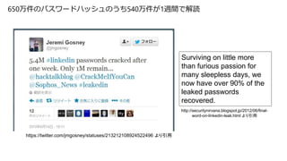 650万件のパスワードハッシュのうち540万件が1週間で解読
http://securitynirvana.blogspot.jp/2012/06/final-
word-on-linkedin-leak.html より引用
https://twitter.com/jmgosney/statuses/213212108924522496 より引用
Surviving on little more
than furious passion for
many sleepless days, we
now have over 90% of the
leaked passwords
recovered.
 