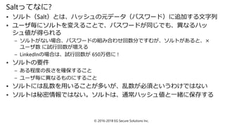 Saltってなに?
• ソルト（Salt）とは、ハッシュの元データ（パスワード）に追加する文字列
• ユーザ毎にソルトを変えることで、パスワードが同じでも、異なるハッ
シュ値が得られる
– ソルトがない場合、パスワードの組み合わせ回数分ですむが、ソルトがあると、×
ユーザ数 に試行回数が増える
– LinkedInの場合は、試行回数が 650万倍に !
• ソルトの要件
– ある程度の長さを確保すること
– ユーザ毎に異なるものにすること
• ソルトには乱数を用いることが多いが、乱数が必須というわけではない
• ソルトは秘密情報ではない。ソルトは、通常ハッシュ値と一緒に保存する
© 2016-2018 EG Secure Solutions Inc.
 