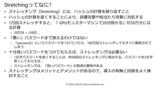 Stretchingってなに?
• ストレッチング（Stretching）とは、ハッシュの計算を繰り返すこと
• ハッシュの計算を遅くすることにより、辞書攻撃や総当たり攻撃に対抗する
• 1万回ストレッチすると、「 GPUモンスターマシンで20分掛かる」が20万分にな
る計算
– 20万分 = 139日 …
• 「悪い」パスワードまで救えるわけではない
– 「password」というパスワードをつけていたら、100万回ストレッチしてもすぐに解読されて
しまう
• 十分長いパスワードをつけてもらえば、ストレッチングは必要ない
– 1文字パスワードを長くすることは、約90回のストレッチングに相当する。パスワードを2文字
長くしてもらえば…
– ストレッチングは、「弱いパスワード」の救済の意味がある
• ストレッチングはメリットとデメリットがあるので、導入の有無と回数をよく検
討すること
© 2016-2018 EG Secure Solutions Inc.
 