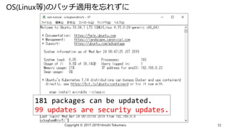 OS(Linux等)のパッチ適用を忘れずに
Copyright © 2017-2019 Hiroshi Tokumaru 72
181 packages can be updated.
99 updates are security updates.
 