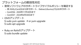 プラットフォームの脆弱性対応
• 使用ソフトウェアのサポートライフサイクルポリシーを確認する
– 例: RHEL/CentOSは10年サポート、Debian/Ubuntu(LTS)は5年サポート
– CentOS6 : 2020年11月30日まで
– CentOS7 : 2024年6月30日まで
• OSのアップデート
$ sudo yum update # or yum upgrade
$ sudo apt upgrade
• Ruby on Railsのアップデート
$ sudo bundle update
Copyright © 2017-2019 Hiroshi Tokumaru 74
 