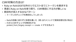 CSRF対策の方法は?
• Ruby on RailsはGET以外のリクエスト全てにトークンを要求する
• 素直にRuby on Railsを使う限り、CSRF脆弱にする方が難しいw
• 脆弱性が混入する主なパターン
– トークンのチェックを無...