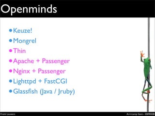Openminds
       • Keuze!                                           Extremely
                                                          evolved
       • Mongrel                                          solutions


       • Thin
                                                          Lorem ipsum dolor sit amet, cons
                                                          ectetuer adipiscing elit. Donec
                                                          sagittis sagittis urna. Aliquam ipsum.

                                                          Nunc in leo sed ante lacinia volutpat.

                                                          Pellentesque urna diam, aliquet




       • Apache + Passenger
                                                          non, ullamcorper ut, volutpat lacinia,
                                                          purus.




       • Nginx + Passenger
       • Lighttpd + FastCGI
       • Glassﬁsh (Java / Jruby)
                                                          Zilverenberg 39 - B-9000 Gent - Belgium
                                                          Tel: +32 9 225 82 91 - Fax: +32 9 224 46 57




Frank Louwers                                                                                  Arrrrcamp Gent - 20090508
                                   pub_openminds.indd 1                                                            11/15/06 10:53:5
 