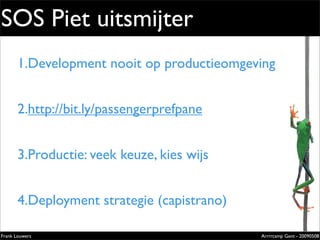 SOS Piet uitsmijter
       1.Development nooit op productieomgeving
                                       Extremely
                                                            evolved
                                                            solutions
                                                            Lorem ipsum dolor sit amet, cons
                                                            ectetuer adipiscing elit. Donec




       2.http://bit.ly/passengerprefpane
                                                            sagittis sagittis urna. Aliquam ipsum.

                                                            Nunc in leo sed ante lacinia volutpat.

                                                            Pellentesque urna diam, aliquet
                                                            non, ullamcorper ut, volutpat lacinia,
                                                            purus.




       3.Productie: veek keuze, kies wijs


       4.Deployment strategie (capistrano)
                                                            Zilverenberg 39 - B-9000 Gent - Belgium
                                                            Tel: +32 9 225 82 91 - Fax: +32 9 224 46 57




Frank Louwers                                                                                    Arrrrcamp Gent - 20090508
                                     pub_openminds.indd 1                                                            11/15/06 10:53:5
 