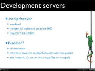 Development servers
       • ./script/server                                                   Extremely
                                                                           evolved
         • standaard                                                       solutions
         • mongrel (of webbrick) op poort 3000                             Lorem ipsum dolor sit amet, cons
                                                                           ectetuer adipiscing elit. Donec
                                                                           sagittis sagittis urna. Aliquam ipsum.




         • http://127.0.0.1:3000/
                                                                           Nunc in leo sed ante lacinia volutpat.

                                                                           Pellentesque urna diam, aliquet
                                                                           non, ullamcorper ut, volutpat lacinia,
                                                                           purus.




       • Nadelen?
         • console open
         • meerdere projecten tegelijk: bijhouden waar/wat gestart
         • veel images/css/js op uw site: traag (alles via mongrel)
                                                                           Zilverenberg 39 - B-9000 Gent - Belgium
                                                                           Tel: +32 9 225 82 91 - Fax: +32 9 224 46 57




Frank Louwers                                                                                                   Arrrrcamp Gent - 20090508
                                                    pub_openminds.indd 1                                                            11/15/06 10:53:5
 