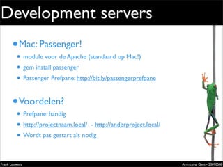 Development servers
       • Mac: Passenger!                                                     Extremely
                                                                             evolved
         • module voor de Apache (standaard op Mac!)                         solutions
         • gem install passenger                                             Lorem ipsum dolor sit amet, cons
                                                                             ectetuer adipiscing elit. Donec
                                                                             sagittis sagittis urna. Aliquam ipsum.




         • Passenger Prefpane: http://bit.ly/passengerprefpane
                                                                             Nunc in leo sed ante lacinia volutpat.

                                                                             Pellentesque urna diam, aliquet
                                                                             non, ullamcorper ut, volutpat lacinia,
                                                                             purus.




       • Voordelen?
         • Prefpane: handig
         • http://projectnaam.local/ - http://anderproject.local/
         • Wordt pas gestart als nodig
                                                                             Zilverenberg 39 - B-9000 Gent - Belgium
                                                                             Tel: +32 9 225 82 91 - Fax: +32 9 224 46 57




Frank Louwers                                                                                                     Arrrrcamp Gent - 20090508
                                                      pub_openminds.indd 1                                                            11/15/06 10:53:5
 