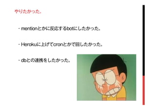 やりたかった。
・mentionとかに反応するbotにしたかった。
・Herokuに上げてcronとかで回したかった。
・dbとの連携をしたかった。
 