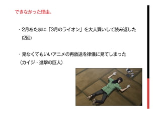 できなかった理由。
・2月あたまに「3月のライオン」を大人買いして読み返した
 (2回)
・見なくてもいいアニメの再放送を律儀に見てしまった
（カイジ・進撃の巨人）
 