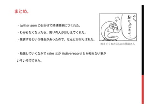 まとめ。
・twitter gem のおかげで結構簡単につくれた。
・わからなくなったら、周りの人がおしえてくれた。
・発表するという機会があったので、なんとかがんばれた。
・勉強していくなかで rake とか Activerecord とか知らない事が
いろいろでてきた。
教えてくれたCAWの原田さん
 