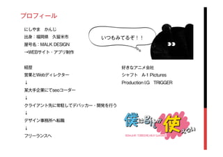 プロフィール
にしやま かんじ
出身：福岡県 久留米市
屋号名：MALK DESIGN
→WEBサイト・アプリ制作
経歴
営業とWebディレクター
↓
某大手企業にてseoコーダー
↓
クライアント先に常駐してデバッカー・開発を行う
↓
デザイン事務所へ転職
↓
フリーランスへ
好きなアニメ会社
シャフト A-1 Pictures
Production I.G TRIGGER
いつもみてるぞ！！
 