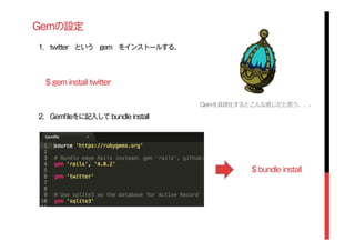 Gemの設定
1. twitter という gem をインストールする。
2. Gemﬁleをに記入して bundle install
$ gem install twitter
Gemを具現化するとこんな感じだと思う。。。
$ bundle install
 