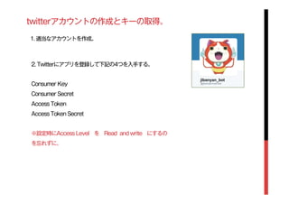 twitterアカウントの作成とキーの取得。
1. 適当なアカウントを作成。
2. Twitterにアプリを登録して下記の4つを入手する。
Consumer Key
Consumer Secret
Access Token
Access Token Secret
※設定時にAccess Level を Read and write にするの
を忘れずに。
 