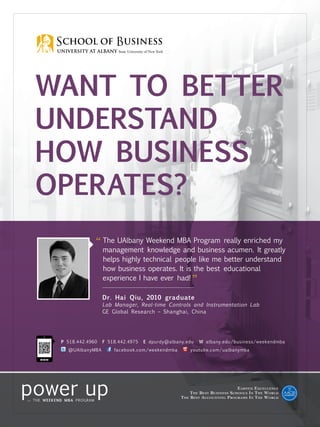 P 518.442.4960 F 518.442.4975 E dpurdy@albany.edu W albany.edu/business/weekendmba
@UAlbanyMBA facebook.com/weekendmba youtube.com/ualbanymba
WanT tO Better
Understand
How Business
Operates?
Earned Excellence
The Best Business Schools In The World
The Best Accounting Programs In The World
“ The UAlbany Weekend MBA Program really enriched my
management knowledge and business acumen. It greatly
helps highly technical people like me better understand
how business operates. It is the best educational
experience I have ever had!
”
Dr. Hai Qiu, 2010 graduate
Lab Manager, Real-time Controls and Instrumentation Lab
GE Global Research – Shanghai, China
 