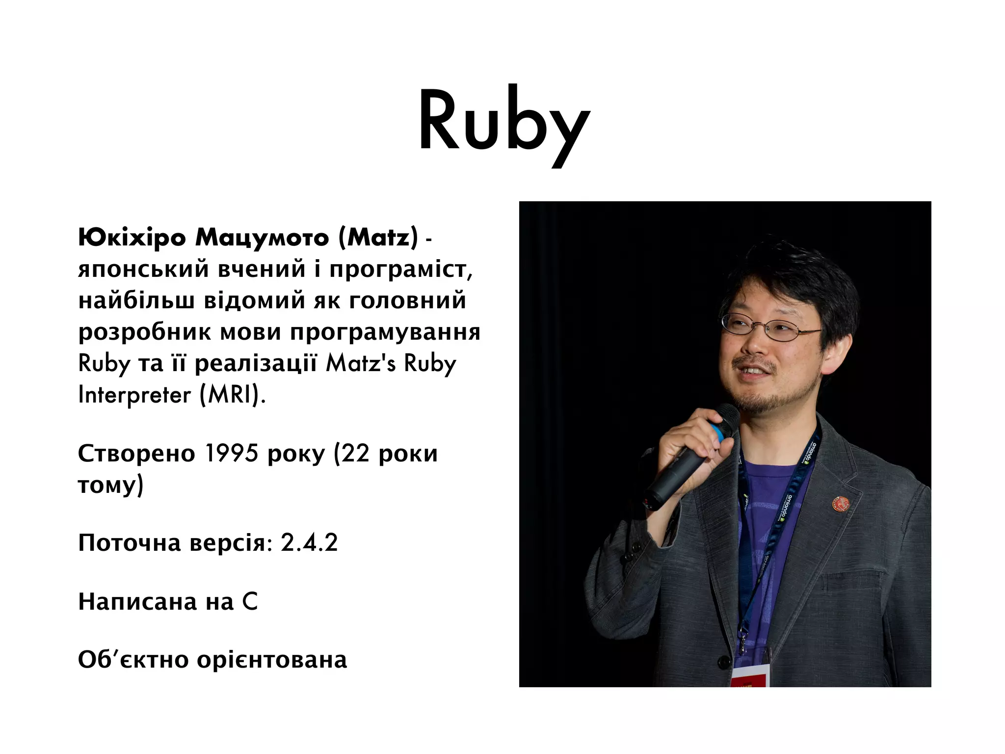 Ruby
Юкіхіро Мацумото (Matz) -
японський вчений і програміст,
найбільш відомий як головний
розробник мови програмування
Ruby та її реалізації Matz's Ruby
Interpreter (MRI).
Створено 1995 року (22 роки
тому)
Поточна версія: 2.4.2
Написана на C
Об’єктно орієнтована
 