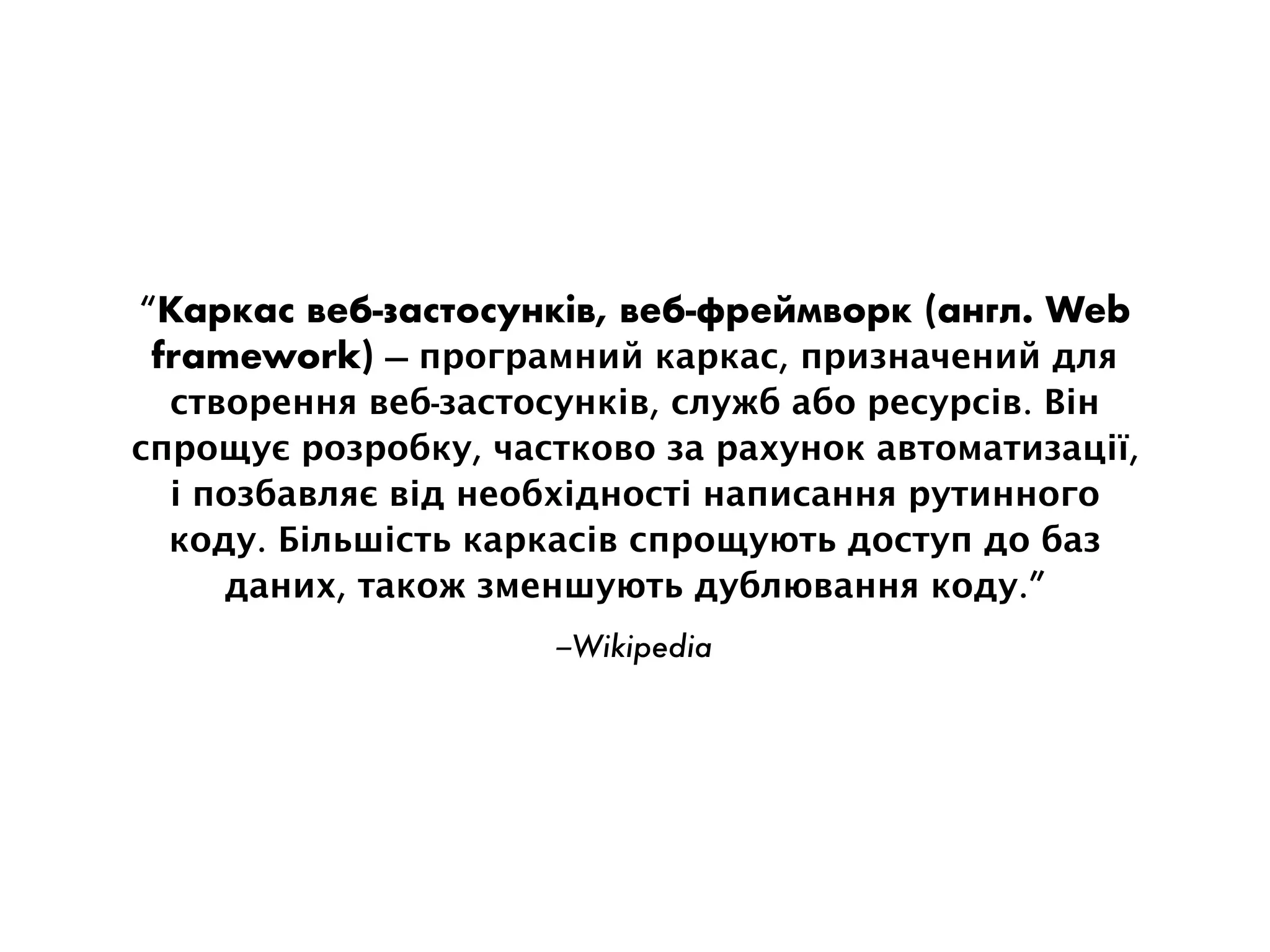 –Wikipedia
“Каркас веб-застосунків, веб-фреймворк (англ. Web
framework) — програмний каркас, призначений для
створення веб-застосунків, служб або ресурсів. Він
спрощує розробку, частково за рахунок автоматизації,
і позбавляє від необхідності написання рутинного
коду. Більшість каркасів спрощують доступ до баз
даних, також зменшують дублювання коду.”
 