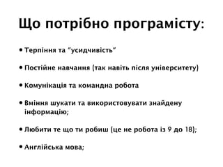 Що потрібно програмісту:
•Терпіння та “усидчивість”
•Постійне навчання (так навіть після університету)
•Комунікація та командна робота
•Вміння шукати та використовувати знайдену
інформацію;
•Любити те що ти робиш (це не робота із 9 до 18);
•Англійська мова;
 