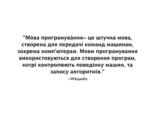 –Wikipedia
“Мо́ва програмува́ння— це штучна мова,
створена для передачі команд машинам,
зокрема комп'ютерам. Мови програмування
використовуються для створення програм,
котрі контролюють поведінку машин, та
запису алгоритмів.”
 