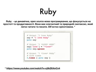 Ruby
Ruby - це динамічна, open source мова програмування, що фокусується на
простоті та продуктивності. Вона має елегантний та природній синтаксис, який
легко читати та писати. Об’єктно-орієнтована. *
* https://www.youtube.com/watch?v=cj0kZKAnCn4
 