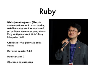 Ruby
Юкіхіро Мацумото (Matz) -
японський вчений і програміст,
найбільш відомий як головний
розробник мови програмування
Ruby та її реалізації Matz's Ruby
Interpreter (MRI).
Створено 1995 року (22 роки
тому)
Поточна версія: 2.4.2
Написана на C
Об’єктно орієнтована
 